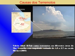 Causas dos Terremotos
 Vulcanismo

Vulcão Jabal Al-Tair causa terremotos em diferentes áreas do
Mar Vermelho com magnitude variando de 1,9 a 2,7 na escala
Ritcher (2007)

 