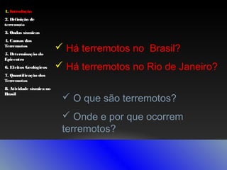 1. Introdução
2. Definição de
terremoto
3. Ondas sísmicas
4. Causas dos
Terremotos
5. Determinação do
Epicentro
6. Efeitos Geológicos
7. Quantificação dos
Terremotos
8. Atividade sísmica no
Brasil

 Há terremotos no Brasil?
 Há terremotos no Rio de Janeiro?
 O que são terremotos?
 Onde e por que ocorrem
terremotos?

 