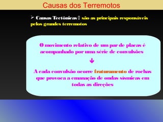 Causas dos Terremotos
 Causas Tectônicas  são as principais responsáveis
pelos grandes terremotos

O movimento relativo de um par de placas é
acompanhado por uma série de convulsões

A cada convulsão ocorre fraturamento de rochas
que provoca a emanação de ondas sísmicas em
todas as direções

 