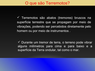 O que são Terremotos?
 Terremotos são abalos (tremores) bruscos na
superfície terrestre que se propagam por meio de
vibrações, podendo ser percebidos diretamente pelo
homem ou por meio de instrumentos .
 Durante um tremor de terra, o terreno pode vibrar
alguns milímetros para cima e para baixo e a
superfície da Terra ondular, tal como o mar.

 