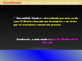 Quantificação dos Terremotos – Intensidade e Magnitude

 Intensidade Sísmica – determinada por uma escala
com 12 divisões baseada nas destruições e no efeito
que os terremotos causam nas pessoas.

Atualmente, a mais usada é a Escala Modificada de
Mercalli

 