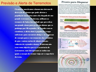 Previsão e Alerta de Terremotos
Cientistas americanos criaram um sistema de
detecção de sismos que pode alertar a
população momentos antes da chegada de um
grande terremoto. O sistema, utilizará os
tremores de baixa intensidade que precedem
um grande sismo para gerar um alarme que se
prolonga por 40 segundos. De acordo com os
cientistas, o alerta dará à população tempo
suficiente para encontrar abrigo e às empresas
de energia para o encerramento das condutas
de gás e outros meios de abastecimento
vulneráveis a grandes sismos. O sistema não
tem como objetivo prever a ocorrência de
terremotos, mas interpretará as ondas nas
quais a energia do tremor viaja até à superfície
da terra.

 
