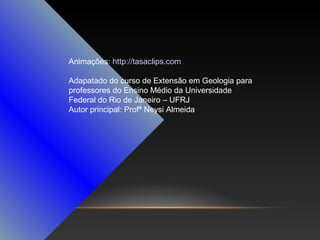 Animações: http://tasaclips.com
Adapatado do curso de Extensão em Geologia para
professores do Ensino Médio da Universidade
Federal do Rio de Janeiro – UFRJ
Autor principal: Profª Neysi Almeida

 