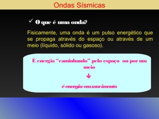 Ondas Sísmicas
 O que é uma onda?
Fisicamente, uma onda é um pulso energético que
se propaga através do espaço ou através de um
meio (líquido, sólido ou gasoso).
É energia “caminhando” pelo espaço ou por um
meio

é energia em m
ovim
ento

 