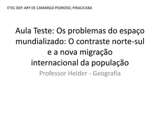 Aula Teste: Os problemas do espaço
mundializado: O contraste norte-sul
e a nova migração
internacional da população
Professor Helder - Geografia
ETEC DEP. ARY DE CAMARGO PEDROSO, PIRACICABA
 
