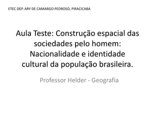 Aula Teste: Construção espacial das
sociedades pelo homem:
Nacionalidade e identidade
cultural da população brasileira.
Professor Helder - Geografia
ETEC DEP. ARY DE CAMARGO PEDROSO, PIRACICABA
 