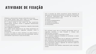 ATIVIDADE DE FIXAÇÃO
01)Sobre a célula animal, marque a alternativa incorreta.
a) A célula animal, bem como todos os tipos celulares,
apresenta membrana plasmática e citoplasma.
b) A célula animal é uma célula do tipo eucarionte,
apresentando, portanto, núcleo e organelas membranosas,
como o cloroplasto.
c) A célula animal apresenta lisossomos, organela relacionada
com a digestão intracelular.
d) A célula animal diferencia-se da célula bacteriana por
apresentar, por exemplo, organelas celulares, como a
mitocôndria.
e) Como em todos os tipos celulares, na célula animal, a
membrana plasmática proporciona permeabilidade seletiva,
controlando o que entra e o que sai da célula.
02) A nutrição da célula eucariótica animal depende da
absorção de substâncias presentes no ambiente extracelular.
A estrutura responsável pelo controle da entrada de
nutrientes nessas células é o(a):
a) núcleo.
b) retículo endoplasmático.
c) complexo de Golgi.
d) membrana plasmática.
e) mitocôndria.
03) Verifique quais são as relações apropriadas entre as
organelas celulares e suas funções e indique a(s)
alternativa(s) correta(s).
a) Os lisossomos fazem a respiração celular.
b) O complexo golgiense armazena as proteínas a serem
exportadas pelas células.
c) O retículo endoplasmático liso ou agranular é responsável
pelo transporte intracelular de algumas substâncias.
d) Os ribossomos são responsáveis pela síntese de proteínas.
e) A mitocôndria realiza a digestão de materiais orgânicos
absorvidos pelas células.
f) Os ribossomos são também responsáveis pela respiração
celular.
 