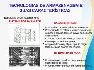 SISTEMA PORTA PALETE
CARACTERÍSTICAS:
• Acesso direto a cada palete armazenado;
• Possibilidade de retirar qualquer mercadoria
sem ter a necessidade de mover ou deslocar
as restantes;
• Controle fácil de estoques, já que cada
espaço pertence à um palete;
• Adaptabilidade a qualquer tipo de carga,
tanto por peso quanto por volume.
RECOMENDADO PARA:
• Empresas que trabalham com grandes
quantidades de itens;
• Produtos com variedade de peso e tamanho.
Estruturas de Armazenamento:
TECNOLOGIAS DE ARMAZENAGEM E
SUAS CARACTERÍSTICAS
 