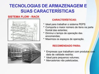 SISTEMA FLOW - RACK
CARACTERÍSTICAS:
• Ideal para trabalhar o sistema PEPS
• Comporta o maior número de itens na parte
frontal das estantes;
• Diminui o tempo de operação das
encomendas;
• Maximiza os espaços de operação.
RECOMENDADO PARA:
• Empresas que trabalham com produtos com
data de validade restrita;
• Ideal para pequenos volumes;
• Mercadorias não paletizadas.
TECNOLOGIAS DE ARMAZENAGEM E
SUAS CARACTERÍSTICAS
 