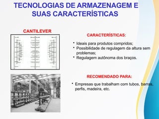 CANTILEVER
CARACTERÍSTICAS:
• Ideais para produtos compridos;
• Possibilidade de regulagem da altura sem
problemas;
• Regulagem autônoma dos braços.
RECOMENDADO PARA:
• Empresas que trabalham com tubos, barras,
perfis, madeira, etc.
TECNOLOGIAS DE ARMAZENAGEM E
SUAS CARACTERÍSTICAS
 