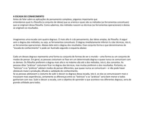 A ESCADA DO CONHECIMENTO
Antes de falar sobre as aplicações do pensamento complexo, julgamos importante que
entendamos qual é a filosofia (o conjunto de ideias) que as orienta e quais são os métodos (as ferramentas conceituais)
que se originam dessa filosofia. Como sabemos, dos métodos nascem as técnicas (as ferramentas operacionais) e destas
se originam os resultados.
Imaginemos uma escada com quatro degraus. O mais alto é o do pensamento, das ideias amplas, da filosofia. A seguir
vem o degrau dos métodos, ou seja, as ferramentas conceituais. O degrau imediatamente inferior é o das técnicas, isto é,
as ferramentas operacionais. Abaixo dele está o degrau dos resultados. Esse conjunto forma o que denominamos de
“escada do conhecimento” e pode ser ilustrado segundo o esquema abaixo:
Cada um desses degraus representa uma forma ou conjunto de formas de ver o mundo – uma forma ou um conjunto de
modos de pensar. Em geral, as pessoas costumam se fixar em um determinado degrau e quase nunca se comunicam com
os demais. Os filósofos preferem o degrau mais alto e no máximo vão até o dos métodos, isto é, dos conceitos. As
pessoas ditas “práticas” costumam ficar no degrau das técnicas, mas muitas preferem o dos resultados. Portanto, os
“teóricos” e os “práticos” adotam modos de pensar diferentes, que quase nunca se comunicam – e não pode haver
obstáculo maior à produção, difusão e validação do conhecimento.
Se as pessoas adotassem o costume de subir e descer os degraus dessa escada, isto é, se elas se comunicassem mais e
trocassem mais experiências, certamente as diferenças entre os “teóricos” e os “práticos” seria bem menor e todos
ganhariam com isso. Subir e descer a escada, com o objetivo de aprender o que acontece nos diferentes degraus, seria de
grande utilidade para todos.
 