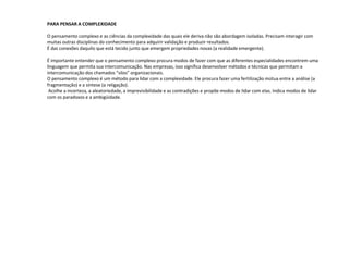PARA PENSAR A COMPLEXIDADE
O pensamento complexo e as ciências da complexidade das quais ele deriva não são abordagem isoladas. Precisam interagir com
muitas outras disciplinas do conhecimento para adquirir validação e produzir resultados.
É das conexões daquilo que está tecido junto que emergem propriedades novas (a realidade emergente).
É importante entender que o pensamento complexo procura modos de fazer com que as diferentes especialidades encontrem uma
linguagem que permita sua intercomunicação. Nas empresas, isso significa desenvolver métodos e técnicas que permitam a
intercomunicação dos chamados “silos” organizacionais.
O pensamento complexo é um método para lidar com a complexidade. Ele procura fazer uma fertilização mútua entre a análise (a
fragmentação) e a síntese (a religação).
Acolhe a incerteza, a aleatoriedade, a imprevisibilidade e as contradições e propõe modos de lidar com elas. Indica modos de lidar
com os paradoxos e a ambigüidade.
 