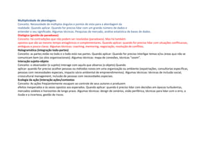 Multiplicidade de abordagens
Conceito. Necessidade de múltiplos ângulos e pontos de vista para a abordagem da
realidade. Quando aplicar. Quando for preciso lidar com um grande número de dados e
entender o seu significado. Algumas técnicas. Pesquisas de mercado, análise estatística de bases de dados.
Dialógica (gestão de paradoxos)
Conceito: há contradições que não podem ser resolvidas (paradoxos). Mas há também
opostos que são ao mesmo tempo antagônicos e complementares. Quando aplicar: quando for preciso lidar com situações conflituosas,
ambíguas e pouco claras. Algumas técnicas: coaching, mentoring, negociação, resolução de conflitos.
Hologramática (integração todo-partes)
Conceito: as partes estão no todo e o todo está nas partes. Quando aplicar: Quando for preciso interligar temas e/ou áreas que não se
comunicam bem (os silos organizacionais). Algumas técnicas: mapa de conexões, técnicas “zoom”.
Interação sujeito-objeto
Conceito: o observador (o sujeito) interage com aquilo que observa (o objeto).Quando
aplicar: quando for preciso acolher pessoas ou métodos novos em uma organização ou ambiente (expatriações, consultorias específicas,
pessoas com necessidades especiais, impacto sócio-ambiental de empreendimentos). Algumas técnicas: técnicas de inclusão social,
crosscultural management, inclusão de pessoas com necessidades especiais.
Ecologia da ação (interação ações/contextos
Conceito: As ações freqüentemente escapam ao controle de seus autores e produzem
efeitos inesperados e às vezes opostos aos esperados. Quando aplicar: quando é preciso lidar com decisões em épocas turbulentas,
mercados voláteis e horizontes de longo prazo. Algumas técnicas: design de cenários, visão periférica, técnicas para lidar com o erro, a
ilusão e a incerteza, gestão de riscos.
 