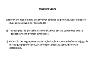 OBJETIVO GERAL
Elaborar um modelo para desenvolver equipes de projetos. Nesse modelo
duas coisas devem ser ressaltadas :
a) as equipes são percebidas como sistemas sociais complexos que se
desdobram em diversas dimensões;
b) a imersão deste grupo na organização implica na submissão a um jogo de
forças que podem conduzir a comportamentos contraditórios e
paradoxais.
 