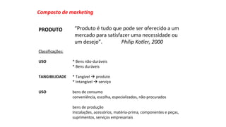 Composto de marketing 
“Produto é tudo que pode ser oferecido a um 
mercado para satisfazer uma necessidade ou 
um desejo”. Philip Kotler, 2000 
PRODUTO 
Classificações: 
USO * Bens não-duráveis 
* Bens duráveis 
TANGIBILIDADE * Tangível  produto 
* Intangível  serviço 
USO bens de consumo 
conveniência, escolha, especializados, não-procurados 
bens de produção 
Instalações, acessórios, matéria-prima, componentes e peças, 
suprimentos, serviços empresariais 
 