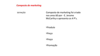 Composto de marketing foi criado 
nos anos 60 por - E. Jerome 
McCarthy e apresenta os 4 P’s. 
•Produto 
•Preço 
•Praça 
•Promoção 
Composto de marketing 
DEFINIÇÃO 
 