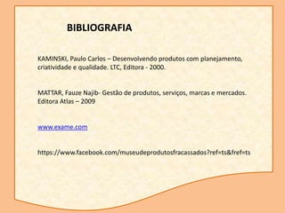 KAMINSKI, Paulo Carlos – Desenvolvendo produtos com planejamento,
criatividade e qualidade. LTC, Editora - 2000.
MATTAR, Fauze Najib- Gestão de produtos, serviços, marcas e mercados.
Editora Atlas – 2009
www.exame.com
https://www.facebook.com/museudeprodutosfracassados?ref=ts&fref=ts
BIBLIOGRAFIA
 