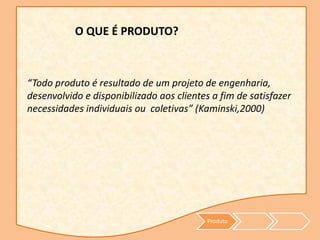 Produto
O QUE É PRODUTO?
“Todo produto é resultado de um projeto de engenharia,
desenvolvido e disponibilizado aos clientes a fim de satisfazer
necessidades individuais ou coletivas” (Kaminski,2000)
 
