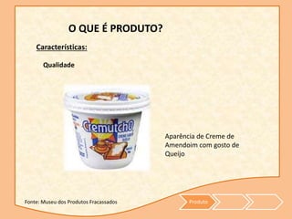 Produto
O QUE É PRODUTO?
Características:
Qualidade
Aparência de Creme de
Amendoim com gosto de
Queijo
Fonte: Museu dos Produtos Fracassados
 