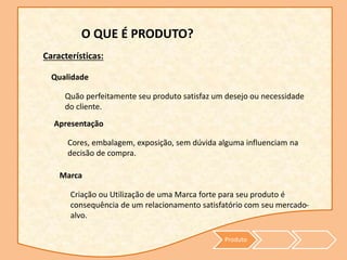 Produto
O QUE É PRODUTO?
Apresentação
Características:
Quão perfeitamente seu produto satisfaz um desejo ou necessidade
do cliente.
Qualidade
Cores, embalagem, exposição, sem dúvida alguma influenciam na
decisão de compra.
Marca
Criação ou Utilização de uma Marca forte para seu produto é
consequência de um relacionamento satisfatório com seu mercado-
alvo.
 