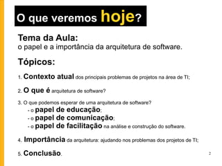 O que veremos  hoje ? Tema da Aula:   o papel e a importância da arquitetura de software. Tópicos: 1.  Contexto atual  dos principais problemas de projetos na área de TI; 2.  O que é  arquitetura de software? 3. O que podemos esperar de uma arquitetura de software? - o  papel de educação ; - o  papel de comunicação ; - o  papel de facilitação  na análise e construção do software. 4.   Importância  da arquitetura: ajudando nos problemas dos projetos de TI; 5.  Conclusão . 