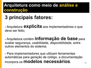 Arquitetura como meio de  análise e construção  3 principais fatores: - Arquitetura  explicita  aos implementadores o que deve ser feito; - Arquitetura contém  informação de base  para avaliar segurança, usabilidade, disponibilidade, entre outros elementos do sistema; - Para implementadores que utilizam ferramentas automáticas para geração de código, a documentação incorpora os  modelos necessários . 
