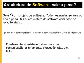 Arquitetura de  Software:  vale a pena? (Custo de A sem Arquitetura – Custo de A com Arquitetura) > Custo da Arquitetura Seja  A  um projeto de software. Podemos avaliar se vale ou não a pena utilizar arquitetura de software com base na relação abaixo: Fundamental considerar todo o custo de comunicação, alinhamento, execução, etc., etc., etc.... 
