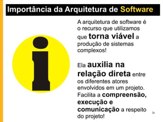 Importância da Arquitetura de  Software  A arquitetura de software é o recurso que utilizamos que  torna viável  a produção de sistemas complexos! Ela  auxilia na relação direta  entre os diferentes atores envolvidos em um projeto. Facilita a  compreensão, execução e comunicação  a respeito do projeto! 