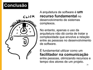 Conclusão A arquitetura de software é  um recurso fundamental  no desenvolvimento de sistemas complexos. No entanto, apenas o uso da arquitetura não dá conta de tratar a complexidade que envolve a relação entre as pessoas no desenvolvimento de software. É fundamental utilizar como um  facilitador na comunicação  entre pessoas, otimizando recursos e tempo dos atores de um projeto. 