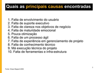 Quais as  principais causas  encontradas 1. Falta de envolvimento do usuário 2. Falta de suporte executivo 3. Falta de clareza nos objetivos de negócio 4. Falta de maturidade emocional 5. Pouca otimização 6. Falta de um processo ágil 7. Falta de experiência em gerenciamento de projeto 8. Falta de conhecimento técnico 9. Má execução técnica do projeto 10. Falta de ferramentas e infra-estrutura Fonte: Chaos Repport 2009 