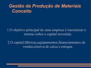 Gestão da Produção de Materiais 
Conceito 
1.O objetivo principal de uma empresa é maximizar o 
retorno sobre o capital investido. 
2.O capital:fábricas,equipamentos,financiamentos de 
vendas,reserva de caixa e estoque. 
 