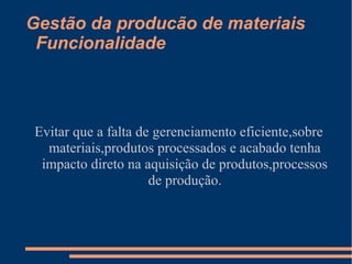 Gestão da producão de materiais 
Funcionalidade 
Evitar que a falta de gerenciamento eficiente,sobre 
materiais,produtos processados e acabado tenha 
impacto direto na aquisição de produtos,processos 
de produção. 
 