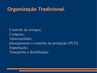 Organização Tradicional. 
Controle de estoque; 
Compras; 
Almoxarifado; 
planejamento e controle da produção (PCP); 
Importação; 
Transporte e distribuição. 
 