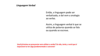 Então, a linguagem pode ser 
verbalizada, e daí vem a analogia 
ao verbo. 
Assim, a linguagem verbal é que se 
utiliza de palavras quando se fala 
ou quando se escreve. 
Linguagem Verbal 
Você já tentou se pronunciar sem utilizar o verbo? Se não, tente, e verá que é 
impossível se ter algo fundamentado e coerente! 
 