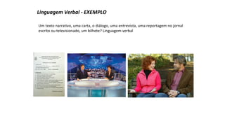 Linguagem Verbal - EXEMPLO 
Um texto narrativo, uma carta, o diálogo, uma entrevista, uma reportagem no jornal 
escrito ou televisionado, um bilhete? Linguagem verbal 
 