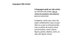 A linguagem pode ser não verbal, 
ao contrário da verbal, não se 
utiliza do vocábulo, das palavras 
para se comunicar. 
O objetivo, neste caso, não é de 
expor verbalmente o que se quer 
dizer ou o que se está pensando, 
mas se utilizar de outros meios 
comunicativos, como: placas, 
figuras, gestos, objetos, cores, ou 
seja, dos signos visuais. 
Linguagem Não-Verbal 
 