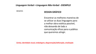 Linguagem Verbal + Linguagem Não-Verbal - EXEMPLO 
DESAFIO: DESIGN GRÁFICO 
Encontrar as melhores maneiras de 
se utilizar as duas linguagens para 
a melhor obra estética possível, 
não deixando de lado a 
comunicação eficaz para o público 
que queremos atingir. 
Cartaz, identidade visual, embalagem, diagramação/editoração, sinalização 
 