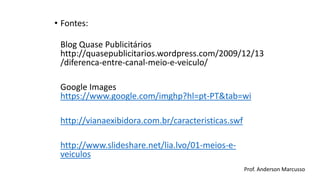 • Fontes: 
Blog Quase Publicitários 
http://quasepublicitarios.wordpress.com/2009/12/13 
/diferenca-entre-canal-meio-e-veiculo/ 
Google Images 
https://www.google.com/imghp?hl=pt-PT&tab=wi 
http://vianaexibidora.com.br/caracteristicas.swf 
http://www.slideshare.net/lia.lvo/01-meios-e-veiculos 
Prof. Anderson Marcusso 
