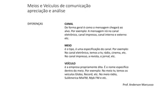 Meios e Veículos de comunicação 
apreciação e análise 
CANAL 
De forma geral é como a mensagem chegará ao 
alvo. Por exemplo: A mensagem irá no canal 
eletrônico, canal impresso, canal interno e externo 
etc. 
MEIO 
é o tipo, é uma especificação do canal. Por exemplo: 
No canal eletrônico, temos a tv, rádio, cinema, etc. 
No canal impresso, a revista, o jornal, etc. 
VEÍCULO 
é a empresa propriamente dita. É o nome específico 
dentro do meio. Por exemplo: No meio tv, temos os 
veículos Globo, Record, etc. No meio rádio, 
SulAmerica MixFM, Mpb FM e etc. 
DIFERENÇAS 
Prof. Anderson Marcusso 
 