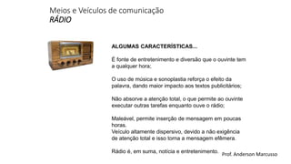 Meios e Veículos de comunicação 
RÁDIO 
ALGUMAS CARACTERÍSTICAS... 
É fonte de entretenimento e diversão que o ouvinte tem 
a qualquer hora; 
O uso de música e sonoplastia reforça o efeito da 
palavra, dando maior impacto aos textos publicitários; 
Não absorve a atenção total, o que permite ao ouvinte 
executar outras tarefas enquanto ouve o rádio; 
Maleável, permite inserção de mensagem em poucas 
horas. 
Veículo altamente dispersivo, devido a não exigência 
de atenção total e isso torna a mensagem efêmera. 
Rádio é, em suma, notícia e entretenimento. 
Prof. Anderson Marcusso 
 