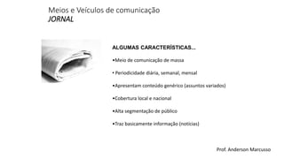 Meios e Veículos de comunicação 
JORNAL 
ALGUMAS CARACTERÍSTICAS... 
•Meio de comunicação de massa 
• Periodicidade diária, semanal, mensal 
•Apresentam conteúdo genérico (assuntos variados) 
•Cobertura local e nacional 
•Alta segmentação de público 
•Traz basicamente informação (notícias) 
Prof. Anderson Marcusso 
 