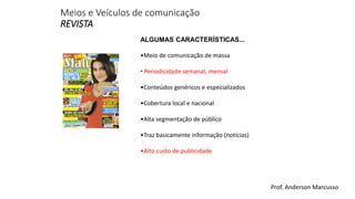Meios e Veículos de comunicação 
REVISTA 
ALGUMAS CARACTERÍSTICAS... 
•Meio de comunicação de massa 
• Periodicidade semanal, mensal 
•Conteúdos genéricos e especializados 
•Cobertura local e nacional 
•Alta segmentação de público 
•Traz basicamente informação (notícias) 
•Alto custo de publicidade 
Prof. Anderson Marcusso 
 
