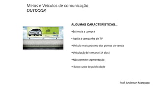 Meios e Veículos de comunicação 
OUTDOOR 
ALGUMAS CARACTERÍSTICAS... 
•Estimula a compra 
• Apóia a campanha de TV 
•Veículo mais próximo dos pontos de venda 
•Veiculação bi-semana (14 dias) 
•Não permite segmentação 
• Baixo custo de publicidade 
Prof. Anderson Marcusso 
 