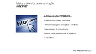 Meios e Veículos de comunicação 
INTERNET 
ALGUMAS CARACTERÍSTICAS... 
•Exije instrução para ser consumida 
• Público mais exigente e receptivo a novidades 
•Maior difusora de conhecimento 
•Permite interação e liberdade de expressão 
•É instantânea 
Prof. Anderson Marcusso 
 