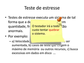 Teste de estresse
• Testes de estresse executa um sistema de tal
  forma que a demanda de recursos em
                  O testador irá a todo
  quantidade, frequência ou volume são
  anormais.       custo tentar quebrar
                  o sistema.
• Por exemplo:
  – a) Velocidade de entrada de dados pode ser
    aumentada, b) casos de teste que exigem o
    máximo de memória ou outros recursos, c) busca
    excessivas em dados em disco ...
 