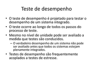Teste de desempenho
• O teste de desempenho é projetado para testar o
  desempenho de um sistema integrado.
• O teste ocorre ao longo de todos os passos do
  processo de teste.
• Mesmo no nível de unidade pode ser avaliado a
  medida que testes são conduzidos.
  – O verdadeiro desempenho de um sistema não pode
    ser avaliado antes que todos os sistemas estejam
    plenamente integrados.
• Testes de desempenho são frequentemente
  acoplados a testes de estresse.
 