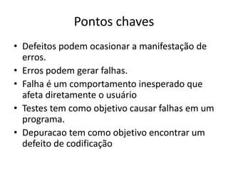 Pontos chaves
• Defeitos podem ocasionar a manifestação de
  erros.
• Erros podem gerar falhas.
• Falha é um comportamento inesperado que
  afeta diretamente o usuário
• Testes tem como objetivo causar falhas em um
  programa.
• Depuracao tem como objetivo encontrar um
  defeito de codificação
 