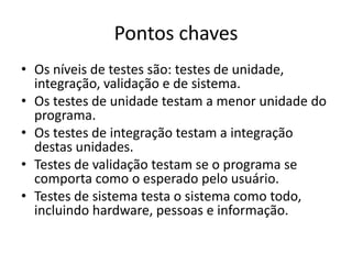 Pontos chaves
• Os níveis de testes são: testes de
  unidade, integração, validação e de sistema.
• Os testes de unidade testam a menor unidade do
  programa.
• Os testes de integração testam a integração
  destas unidades.
• Testes de validação testam se o programa se
  comporta como o esperado pelo usuário.
• Testes de sistema testa o sistema como
  todo, incluindo hardware, pessoas e informação.
 