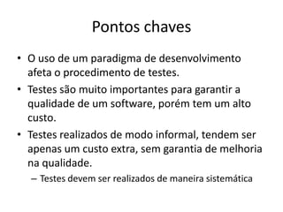 Pontos chaves
• O uso de um paradigma de desenvolvimento
  afeta o procedimento de testes.
• Testes são muito importantes para garantir a
  qualidade de um software, porém tem um alto
  custo.
• Testes realizados de modo informal, tendem ser
  apenas um custo extra, sem garantia de melhoria
  na qualidade.
  – Testes devem ser realizados de maneira sistemática
 