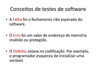 Conceitos de testes de software
• A Falha foi o fechamento não esperado do
  software.

• O Erro foi um valor de endereço de memória
  inválido ou protegido.

• O Defeito, estava na codificação. Por
  exemplo, o programador esqueceu de
  inicializar uma variável.
 